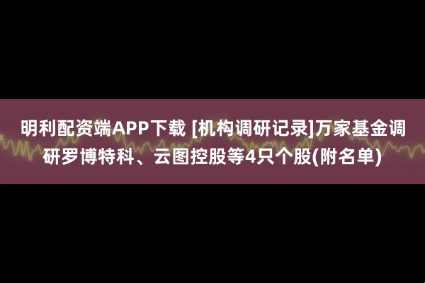 明利配资端APP下载 [机构调研记录]万家基金调研罗博特科、云图控股等4只个股(附名单)