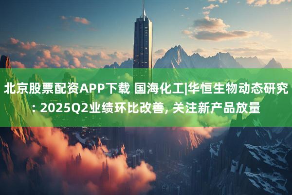 北京股票配资APP下载 国海化工|华恒生物动态研究: 2025Q2业绩环比改善, 关注新产品放量