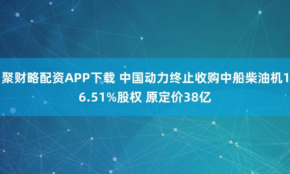 聚财略配资APP下载 中国动力终止收购中船柴油机16.51%股权 原定价38亿