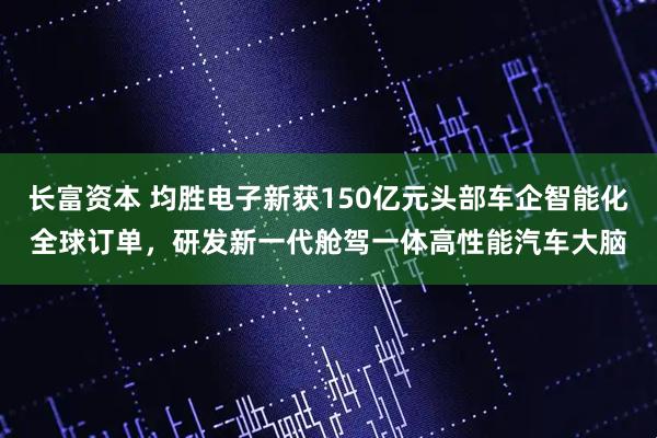 长富资本 均胜电子新获150亿元头部车企智能化全球订单，研发新一代舱驾一体高性能汽车大脑