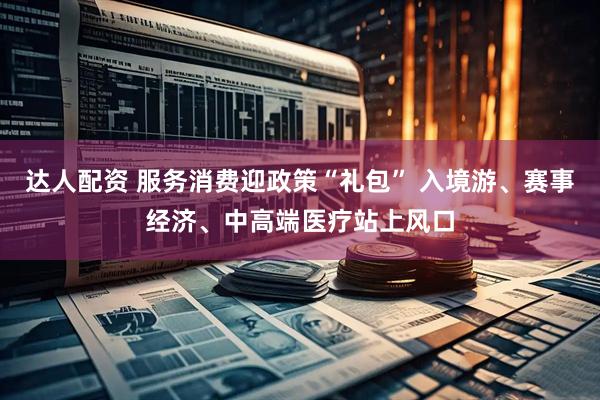 达人配资 服务消费迎政策“礼包” 入境游、赛事经济、中高端医疗站上风口