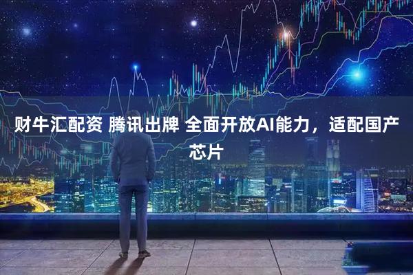 财牛汇配资 腾讯出牌 全面开放AI能力，适配国产芯片