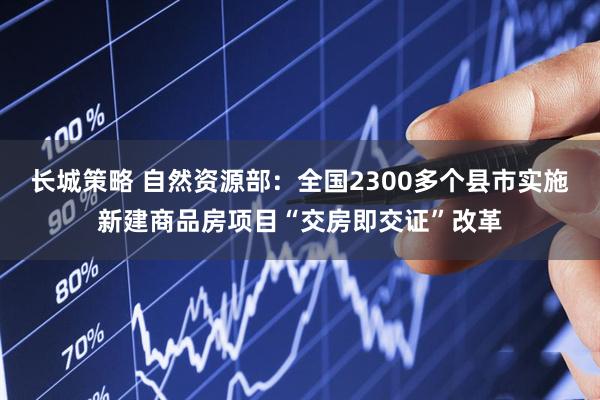 长城策略 自然资源部：全国2300多个县市实施新建商品房项目“交房即交证”改革