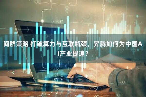间群策略 打破算力与互联瓶颈，昇腾如何为中国AI产业提速？