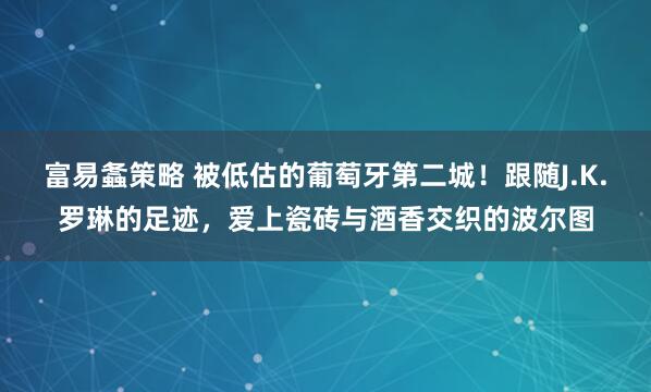 富易螽策略 被低估的葡萄牙第二城！跟随J.K.罗琳的足迹，爱上瓷砖与酒香交织的波尔图
