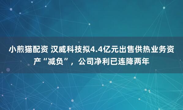 小煎猫配资 汉威科技拟4.4亿元出售供热业务资产“减负”，公司净利已连降两年