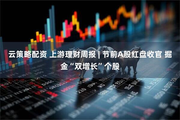 云策略配资 上游理财周报 | 节前A股红盘收官 掘金“双增长”个股