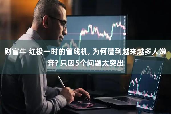 财富牛 红极一时的管线机, 为何遭到越来越多人嫌弃? 只因5个问题太突出