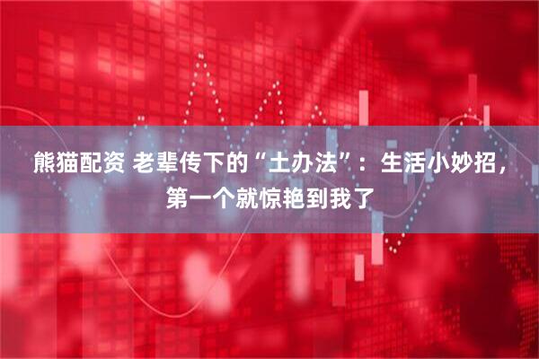 熊猫配资 老辈传下的“土办法”：生活小妙招，第一个就惊艳到我了