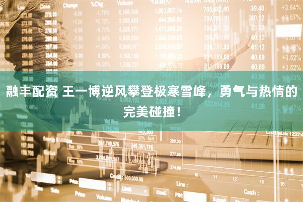 融丰配资 王一博逆风攀登极寒雪峰，勇气与热情的完美碰撞！