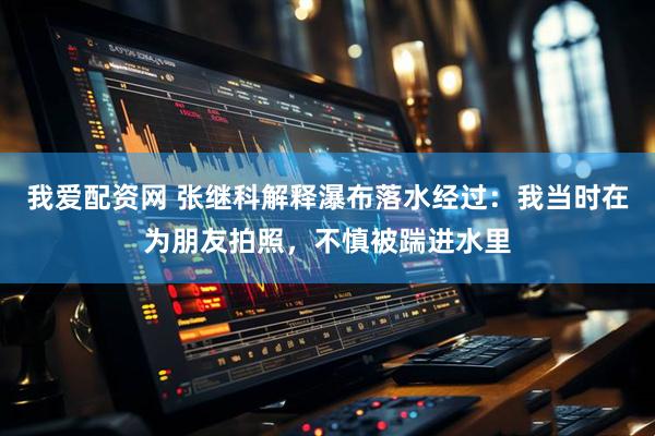 我爱配资网 张继科解释瀑布落水经过：我当时在为朋友拍照，不慎被踹进水里