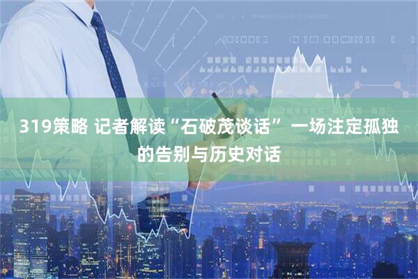 319策略 记者解读“石破茂谈话” 一场注定孤独的告别与历史对话