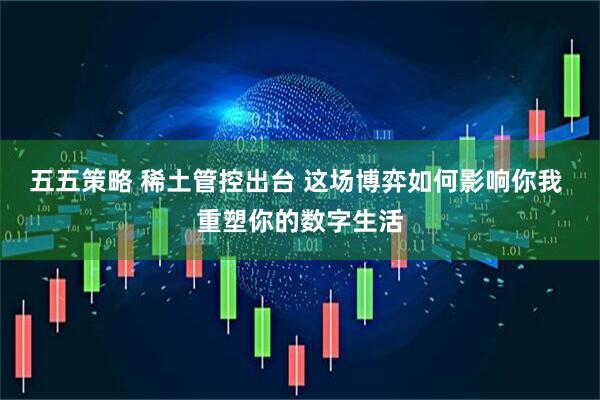 五五策略 稀土管控出台 这场博弈如何影响你我 重塑你的数字生活