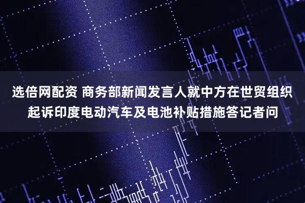 选倍网配资 商务部新闻发言人就中方在世贸组织起诉印度电动汽车及电池补贴措施答记者问