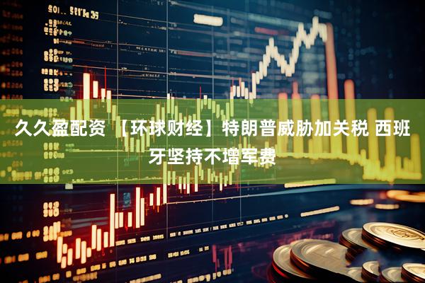 久久盈配资 【环球财经】特朗普威胁加关税 西班牙坚持不增军费
