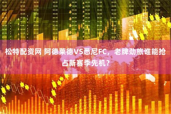松特配资网 阿德莱德VS悉尼FC，老牌劲旅谁能抢占新赛季先机？