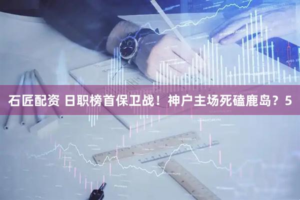 石匠配资 日职榜首保卫战！神户主场死磕鹿岛？5