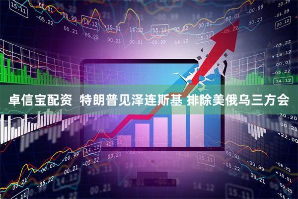 卓信宝配资  特朗普见泽连斯基 排除美俄乌三方会