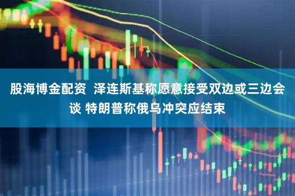 股海博金配资  泽连斯基称愿意接受双边或三边会谈 特朗普称俄乌冲突应结束