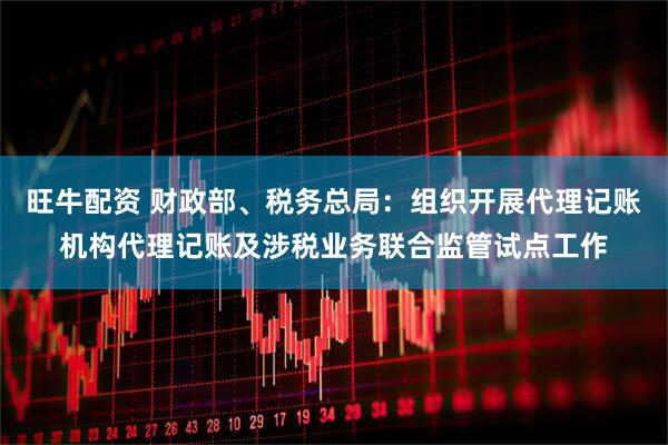 旺牛配资 财政部、税务总局：组织开展代理记账机构代理记账及涉税业务联合监管试点工作