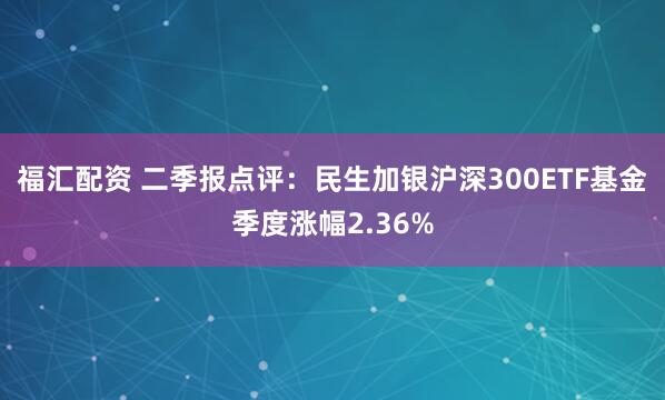 福汇配资 二季报点评：民生加银沪深300ETF基金季度涨幅2.36%