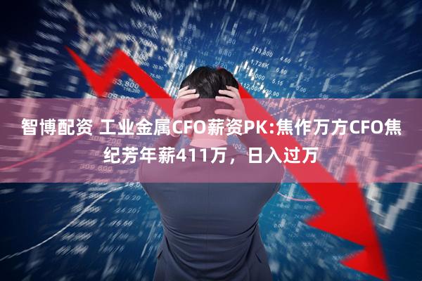 智博配资 工业金属CFO薪资PK:焦作万方CFO焦纪芳年薪411万，日入过万