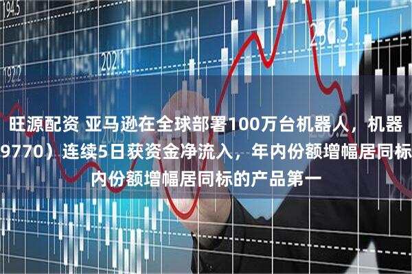 旺源配资 亚马逊在全球部署100万台机器人，机器人ETF（159770）连续5日获资金净流入，年内份额增幅居同标的产品第一